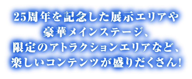 25周年を記念した展示エリアや豪華メインステージ、限定のアトラクションエリアなど、楽しいコンテンツが盛りだくさん！